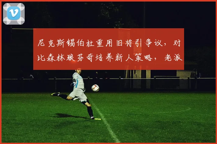 尼克斯锡伯杜重用旧将引争议，对比森林狼芬奇培养新人策略，老派与革新理念碰撞