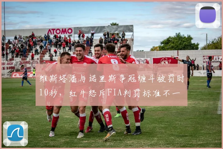 维斯塔潘与诺里斯争冠缠斗被罚时10秒,红牛怒斥FIA判罚标准不一