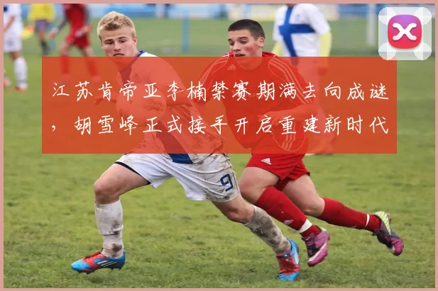 江苏肯帝亚李楠禁赛期满去向成谜,胡雪峰正式接手开启重建新时代?