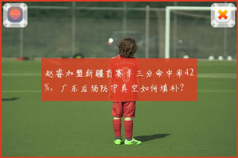 赵睿加盟新疆首赛季三分命中率42%，广东后场防守真空如何填补？