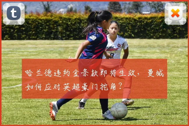 哈兰德违约金条款即将生效，曼城如何应对英超豪门挖角？