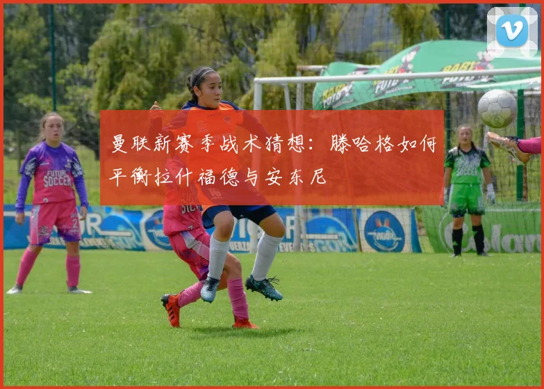 曼联新赛季战术猜想：滕哈格如何平衡拉什福德与安东尼