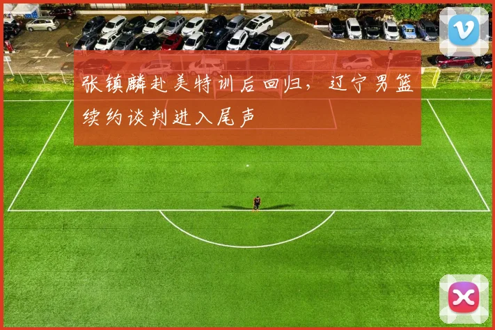 张镇麟赴美特训后回归，辽宁男篮续约谈判进入尾声